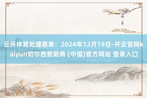 云开体育处理恶果：2024年12月19日-开云官网kaiyun切尔西赞助商 (中国)官方网站 登录入口