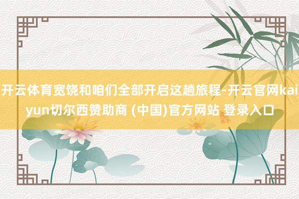 开云体育宽饶和咱们全部开启这趟旅程-开云官网kaiyun切尔西赞助商 (中国)官方网站 登录入口