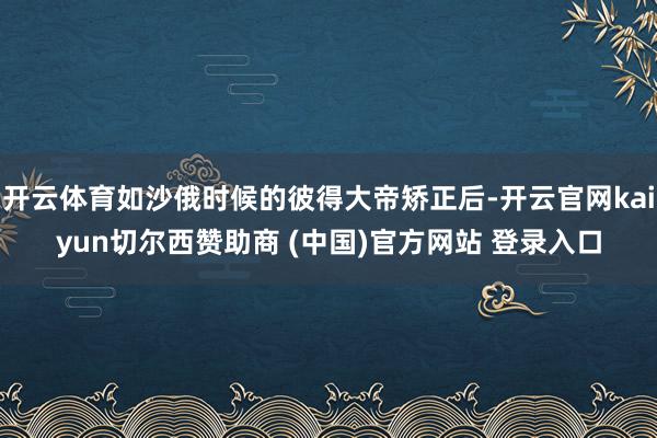 开云体育如沙俄时候的彼得大帝矫正后-开云官网kaiyun切尔西赞助商 (中国)官方网站 登录入口
