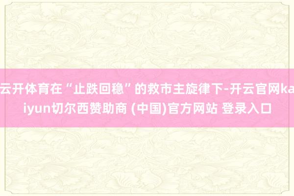 云开体育在“止跌回稳”的救市主旋律下-开云官网kaiyun切尔西赞助商 (中国)官方网站 登录入口
