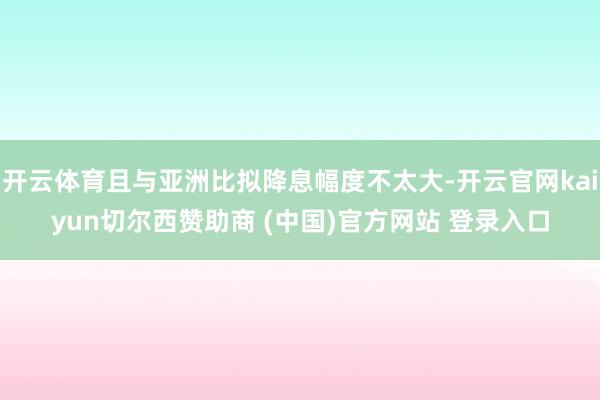 开云体育且与亚洲比拟降息幅度不太大-开云官网kaiyun切尔西赞助商 (中国)官方网站 登录入口