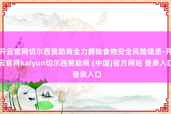 开云官网切尔西赞助商全力摒除食物安全风险隐患-开云官网kaiyun切尔西赞助商 (中国)官方网站 登录入口