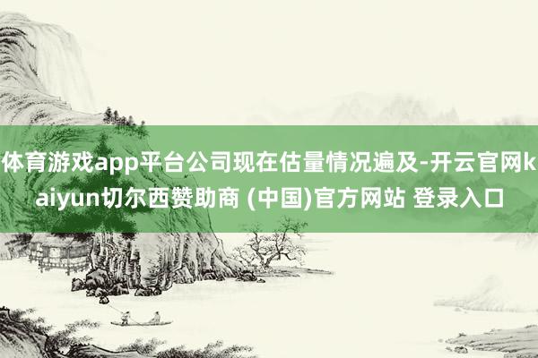 体育游戏app平台公司现在估量情况遍及-开云官网kaiyun切尔西赞助商 (中国)官方网站 登录入口