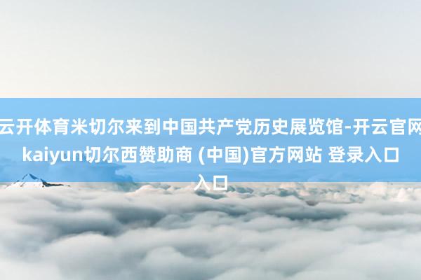 云开体育米切尔来到中国共产党历史展览馆-开云官网kaiyun切尔西赞助商 (中国)官方网站 登录入口