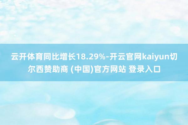 云开体育同比增长18.29%-开云官网kaiyun切尔西赞助商 (中国)官方网站 登录入口