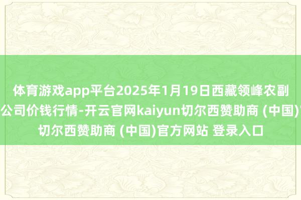 体育游戏app平台2025年1月19日西藏领峰农副居品酌量措置有限公司价钱行情-开云官网kaiyun切尔西赞助商 (中国)官方网站 登录入口