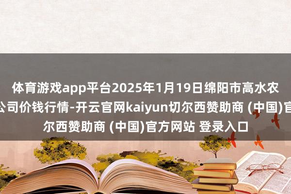 体育游戏app平台2025年1月19日绵阳市高水农副家具批发有限公司价钱行情-开云官网kaiyun切尔西赞助商 (中国)官方网站 登录入口