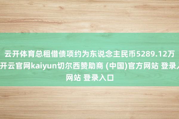 云开体育总租借债项约为东说念主民币5289.12万元-开云官网kaiyun切尔西赞助商 (中国)官方网站 登录入口