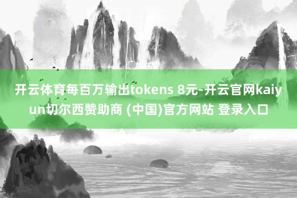 开云体育每百万输出tokens 8元-开云官网kaiyun切尔西赞助商 (中国)官方网站 登录入口