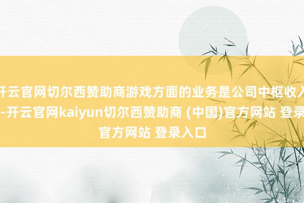 开云官网切尔西赞助商游戏方面的业务是公司中枢收入起头-开云官网kaiyun切尔西赞助商 (中国)官方网站 登录入口