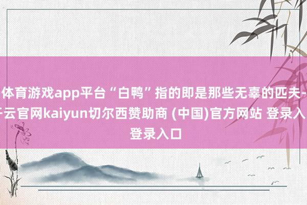 体育游戏app平台“白鸭”指的即是那些无辜的匹夫-开云官网kaiyun切尔西赞助商 (中国)官方网站 登录入口