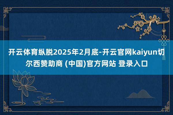 开云体育纵脱2025年2月底-开云官网kaiyun切尔西赞助商 (中国)官方网站 登录入口