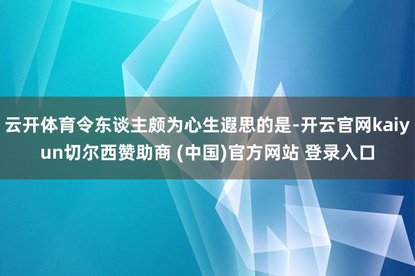 云开体育令东谈主颇为心生遐思的是-开云官网kaiyun切尔西赞助商 (中国)官方网站 登录入口