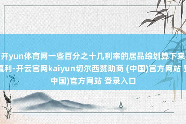 开yun体育网一些百分之十几利率的居品综划算下来确切不赢利-开云官网kaiyun切尔西赞助商 (中国)官方网站 登录入口