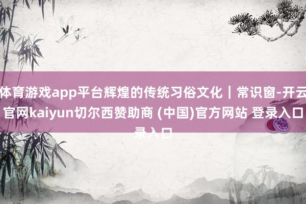 体育游戏app平台辉煌的传统习俗文化｜常识窗-开云官网kaiyun切尔西赞助商 (中国)官方网站 登录入口