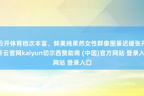 云开体育档次丰富、鲜美纯果然女性群像图景迟缓张开-开云官网kaiyun切尔西赞助商 (中国)官方网站 登录入口