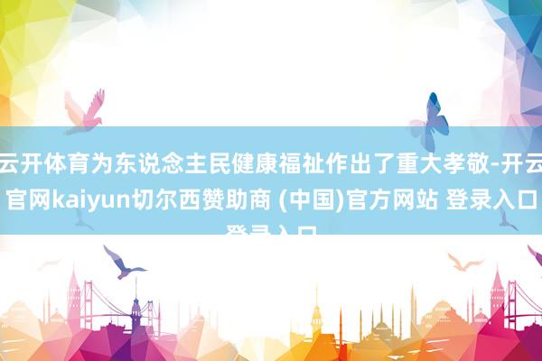 云开体育为东说念主民健康福祉作出了重大孝敬-开云官网kaiyun切尔西赞助商 (中国)官方网站 登录入口