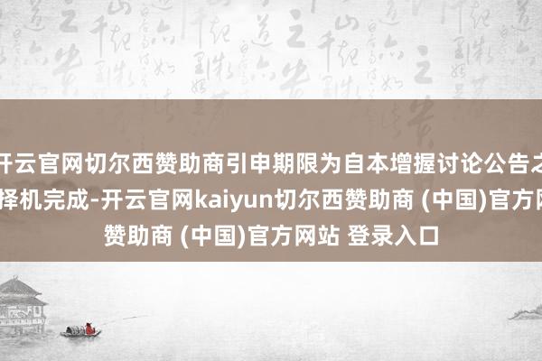 开云官网切尔西赞助商引申期限为自本增握讨论公告之日起6个月内择机完成-开云官网kaiyun切尔西赞助商 (中国)官方网站 登录入口