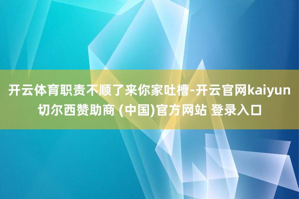 开云体育职责不顺了来你家吐槽-开云官网kaiyun切尔西赞助商 (中国)官方网站 登录入口