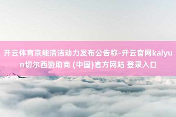 开云体育京能清洁动力发布公告称-开云官网kaiyun切尔西赞助商 (中国)官方网站 登录入口