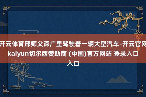 开云体育邢师父深广里驾驶着一辆大型汽车-开云官网kaiyun切尔西赞助商 (中国)官方网站 登录入口