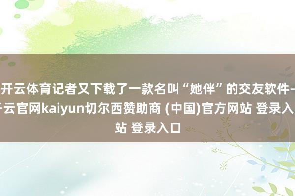 开云体育记者又下载了一款名叫“她伴”的交友软件-开云官网kaiyun切尔西赞助商 (中国)官方网站 登录入口