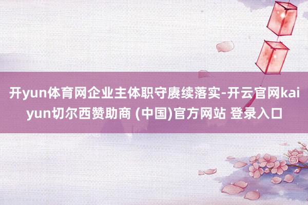 开yun体育网企业主体职守赓续落实-开云官网kaiyun切尔西赞助商 (中国)官方网站 登录入口