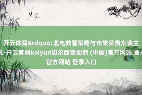 开云体育&rdquo;北电数智策略与市集负责东谈主杨震说-开云官网kaiyun切尔西赞助商 (中国)官方网站 登录入口