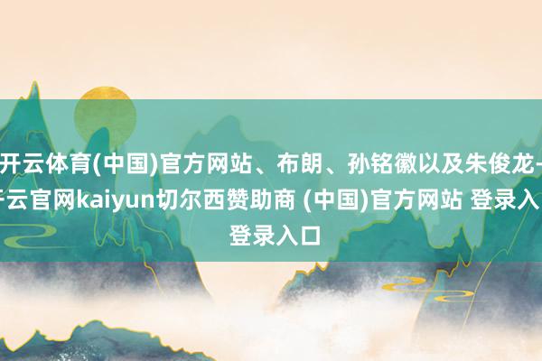 开云体育(中国)官方网站、布朗、孙铭徽以及朱俊龙-开云官网kaiyun切尔西赞助商 (中国)官方网站 登录入口