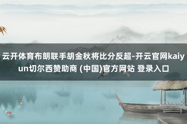 云开体育布朗联手胡金秋将比分反超-开云官网kaiyun切尔西赞助商 (中国)官方网站 登录入口