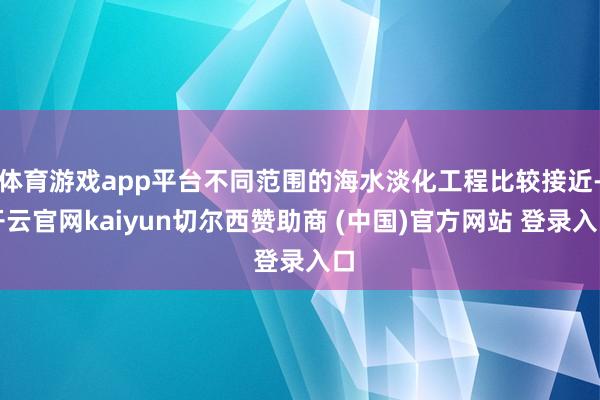体育游戏app平台不同范围的海水淡化工程比较接近-开云官网kaiyun切尔西赞助商 (中国)官方网站 登录入口