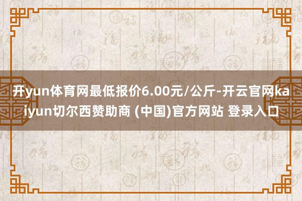 开yun体育网最低报价6.00元/公斤-开云官网kaiyun切尔西赞助商 (中国)官方网站 登录入口