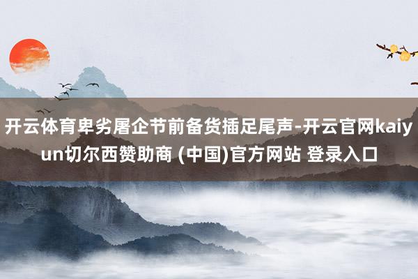 开云体育卑劣屠企节前备货插足尾声-开云官网kaiyun切尔西赞助商 (中国)官方网站 登录入口