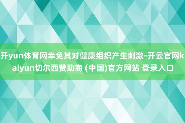 开yun体育网幸免其对健康组织产生刺激-开云官网kaiyun切尔西赞助商 (中国)官方网站 登录入口