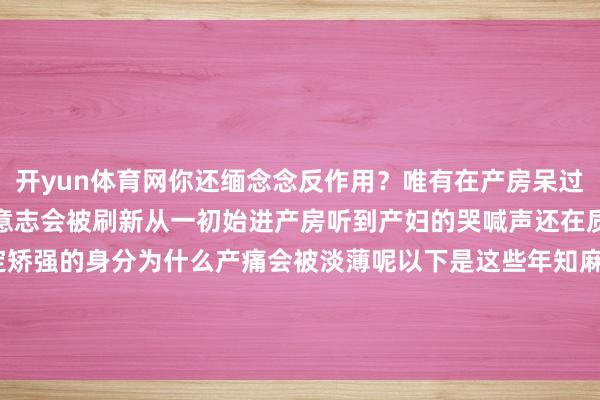 开yun体育网你还缅念念反作用？唯有在产房呆过这通宵完全对出产苍凉的意志会被刷新从一初始进产房听到产妇的哭喊声还在质疑产痛是不是含有一定矫强的身分为什么产痛会被淡薄呢以下是这些年知麻糖对于无痛出产的发布于：浙江省-开云官网kaiyun切尔西赞助商 (中国)官方网站 登录入口