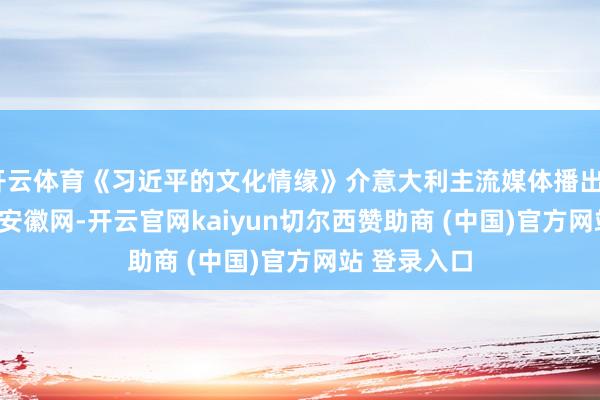 开云体育《习近平的文化情缘》介意大利主流媒体播出_大皖新闻 | 安徽网-开云官网kaiyun切尔西赞助商 (中国)官方网站 登录入口
