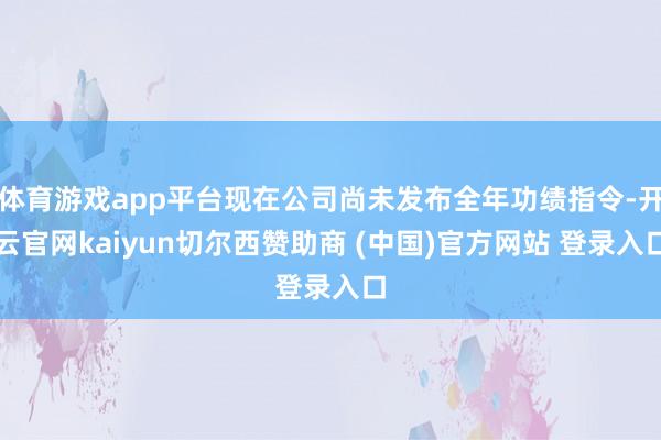 体育游戏app平台现在公司尚未发布全年功绩指令-开云官网kaiyun切尔西赞助商 (中国)官方网站 登录入口