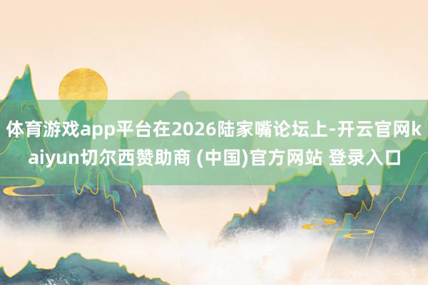 体育游戏app平台在2026陆家嘴论坛上-开云官网kaiyun切尔西赞助商 (中国)官方网站 登录入口