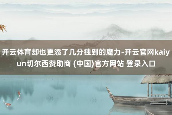 开云体育却也更添了几分独到的魔力-开云官网kaiyun切尔西赞助商 (中国)官方网站 登录入口