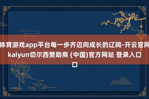 体育游戏app平台每一步齐迈向成长的辽阔-开云官网kaiyun切尔西赞助商 (中国)官方网站 登录入口