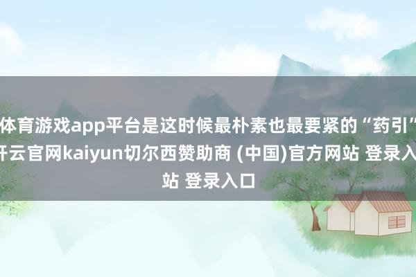 体育游戏app平台是这时候最朴素也最要紧的“药引”-开云官网kaiyun切尔西赞助商 (中国)官方网站 登录入口