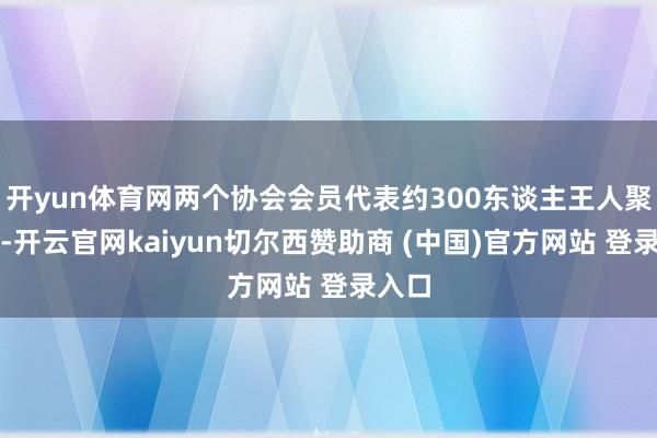 开yun体育网两个协会会员代表约300东谈主王人聚一堂-开云官网kaiyun切尔西赞助商 (中国)官方网站 登录入口
