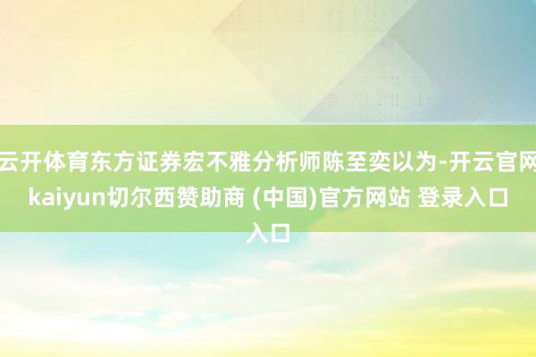 云开体育东方证券宏不雅分析师陈至奕以为-开云官网kaiyun切尔西赞助商 (中国)官方网站 登录入口