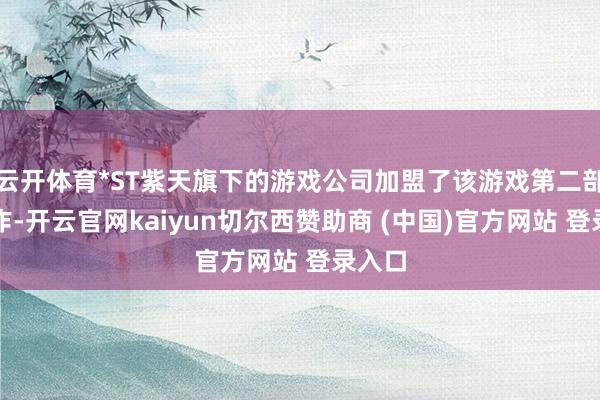 云开体育*ST紫天旗下的游戏公司加盟了该游戏第二部的制作-开云官网kaiyun切尔西赞助商 (中国)官方网站 登录入口
