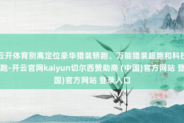 云开体育别离定位豪华猎装轿跑、万能猎装超跑和科技猎装轿跑-开云官网kaiyun切尔西赞助商 (中国)官方网站 登录入口