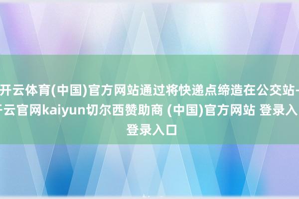 开云体育(中国)官方网站通过将快递点缔造在公交站-开云官网kaiyun切尔西赞助商 (中国)官方网站 登录入口
