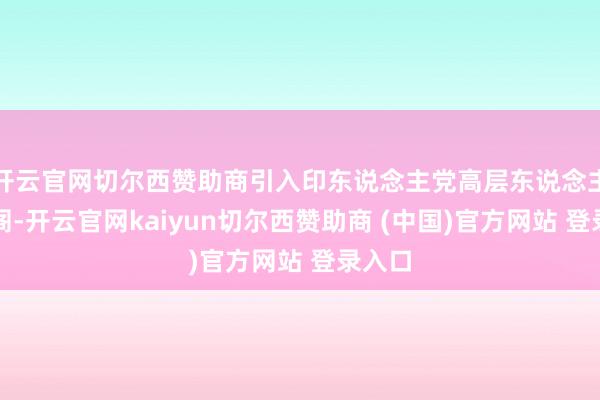开云官网切尔西赞助商引入印东说念主党高层东说念主士入阁-开云官网kaiyun切尔西赞助商 (中国)官方网站 登录入口
