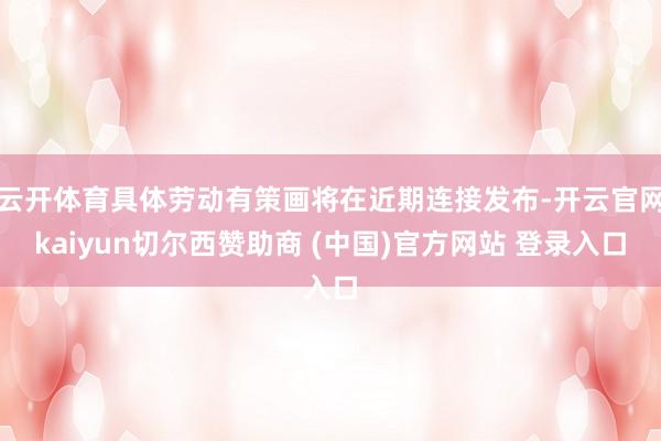 云开体育具体劳动有策画将在近期连接发布-开云官网kaiyun切尔西赞助商 (中国)官方网站 登录入口