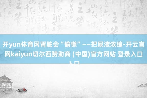 开yun体育网肾脏会“偷懒”——把尿液浓缩-开云官网kaiyun切尔西赞助商 (中国)官方网站 登录入口
