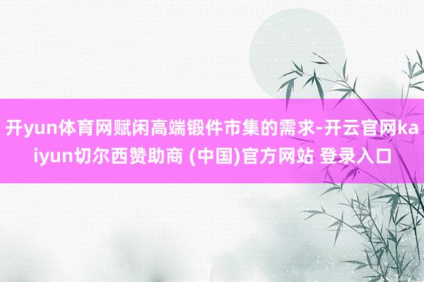 开yun体育网赋闲高端锻件市集的需求-开云官网kaiyun切尔西赞助商 (中国)官方网站 登录入口